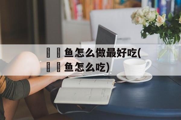 鮟鱇鱼怎么做最好吃(鮟鱇鱼怎么吃)-第1张图片-