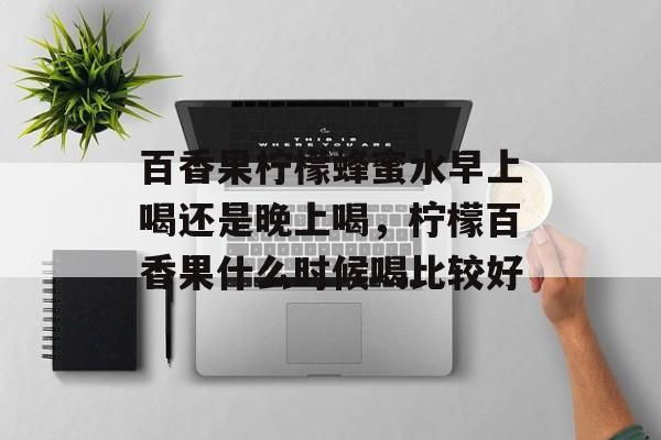 百香果柠檬蜂蜜水早上喝还是晚上喝，柠檬百香果什么时候喝比较好-第1张图片-