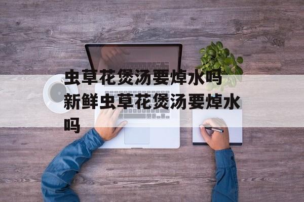 虫草花煲汤要焯水吗 新鲜虫草花煲汤要焯水吗-第1张图片-