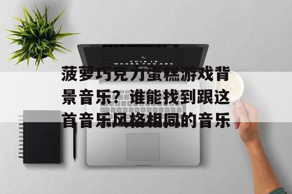 菠萝巧克力蛋糕游戏背景音乐？谁能找到跟这首音乐风格相同的音乐-第1张图片-