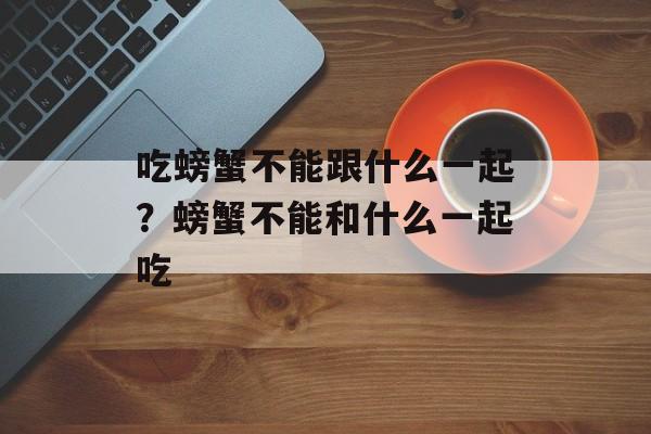 吃螃蟹不能跟什么一起？螃蟹不能和什么一起吃-第1张图片-