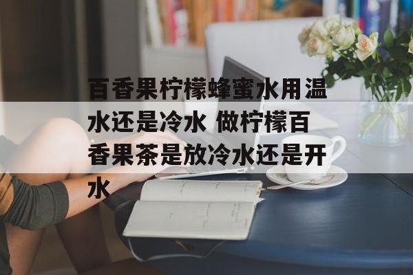 百香果柠檬蜂蜜水用温水还是冷水 做柠檬百香果茶是放冷水还是开水-第1张图片-