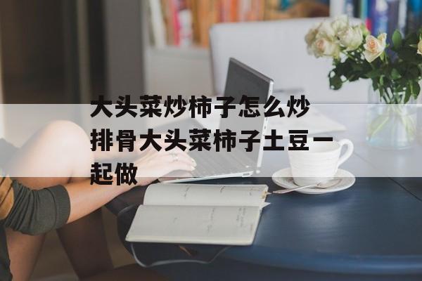 大头菜炒柿子怎么炒 排骨大头菜柿子土豆一起做-第1张图片-