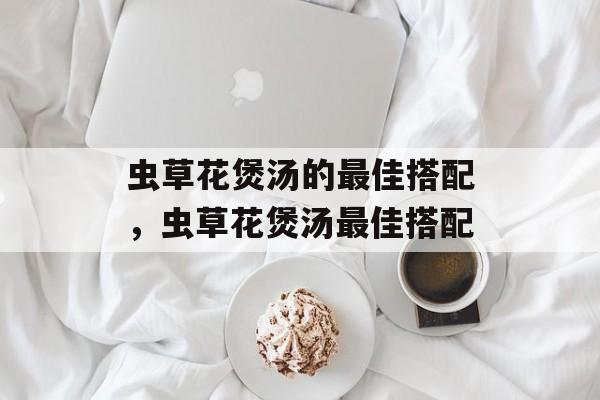 虫草花煲汤的最佳搭配，虫草花煲汤最佳搭配-第1张图片-