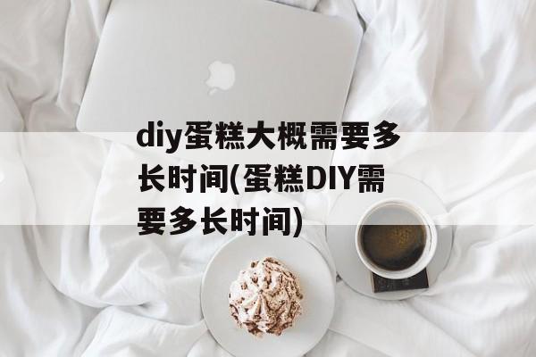 diy蛋糕大概需要多长时间(蛋糕DIY需要多长时间)-第1张图片-