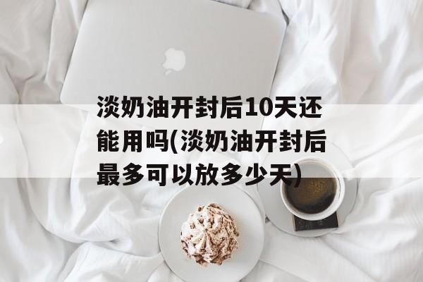 淡奶油开封后10天还能用吗(淡奶油开封后最多可以放多少天)-第1张图片-