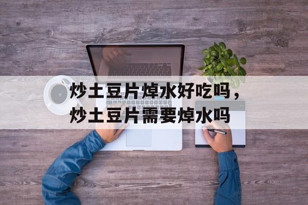 炒土豆片焯水好吃吗，炒土豆片需要焯水吗-第1张图片-