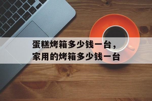 蛋糕烤箱多少钱一台，家用的烤箱多少钱一台-第1张图片-