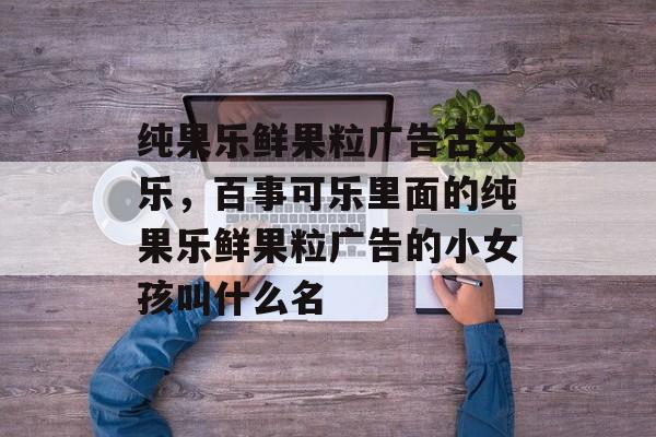 纯果乐鲜果粒广告古天乐，百事可乐里面的纯果乐鲜果粒广告的小女孩叫什么名-第1张图片-