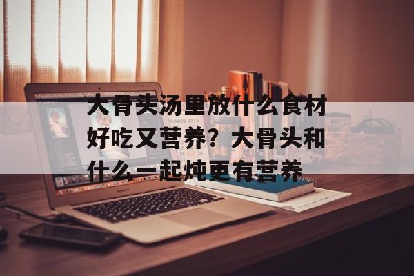 大骨头汤里放什么食材好吃又营养？大骨头和什么一起炖更有营养-第1张图片-
