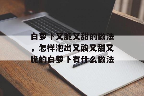 白萝卜又脆又甜的做法，怎样泡出又酸又甜又脆的白萝卜有什么做法-第1张图片-