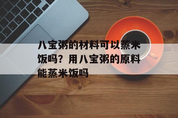 八宝粥的材料可以蒸米饭吗？用八宝粥的原料能蒸米饭吗-第1张图片-