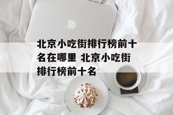 北京小吃街排行榜前十名在哪里 北京小吃街排行榜前十名-第1张图片-