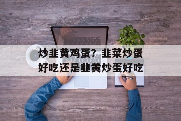 炒韭黄鸡蛋？韭菜炒蛋好吃还是韭黄炒蛋好吃-第1张图片-