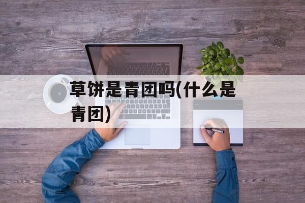 草饼是青团吗(什么是青团)-第1张图片-