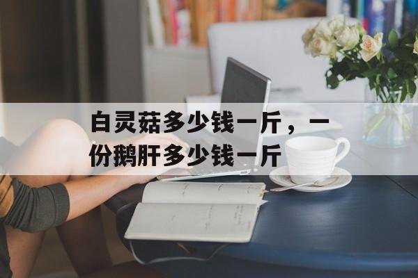 白灵菇多少钱一斤，一份鹅肝多少钱一斤-第1张图片-