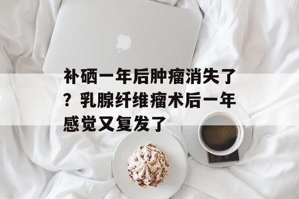补硒一年后肿瘤消失了？乳腺纤维瘤术后一年感觉又复发了-第1张图片-