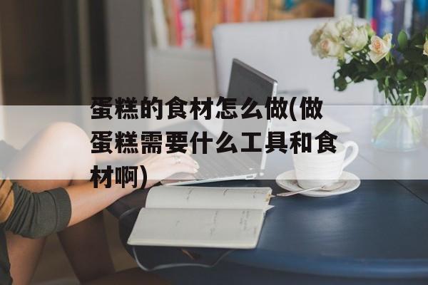 蛋糕的食材怎么做(做蛋糕需要什么工具和食材啊)-第1张图片-