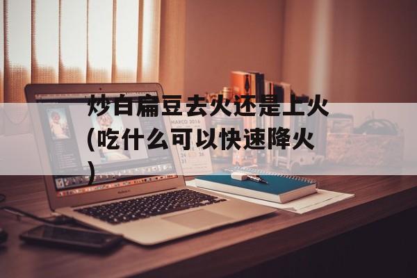炒白扁豆去火还是上火(吃什么可以快速降火)-第1张图片-