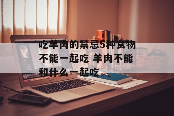 吃羊肉的禁忌5种食物不能一起吃 羊肉不能和什么一起吃-第1张图片-